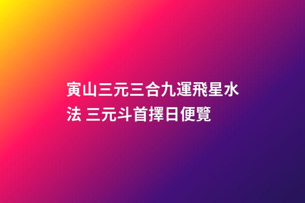 寅山三元三合九運飛星水法 三元斗首擇日便覽